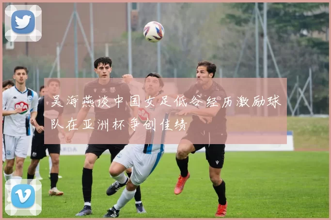 吴海燕谈中国女足低谷经历激励球队在亚洲杯争创佳绩