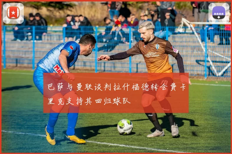 巴萨与曼联谈判拉什福德转会费卡里克支持其回归球队