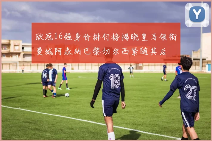 欧冠16强身价排行榜揭晓皇马领衔曼城阿森纳巴黎切尔西紧随其后