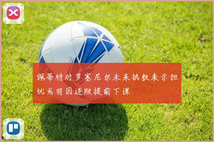 佩蒂特对罗塞尼尔未来执教表示担忧或将因连败提前下课