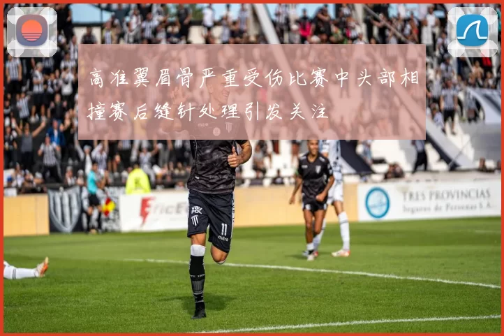 高准翼眉骨严重受伤比赛中头部相撞赛后缝针处理引发关注