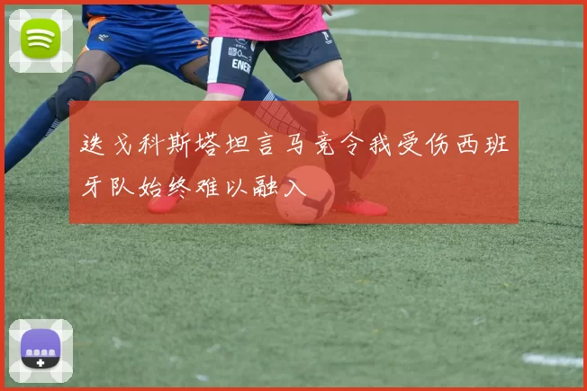 迭戈科斯塔坦言马竞令我受伤西班牙队始终难以融入