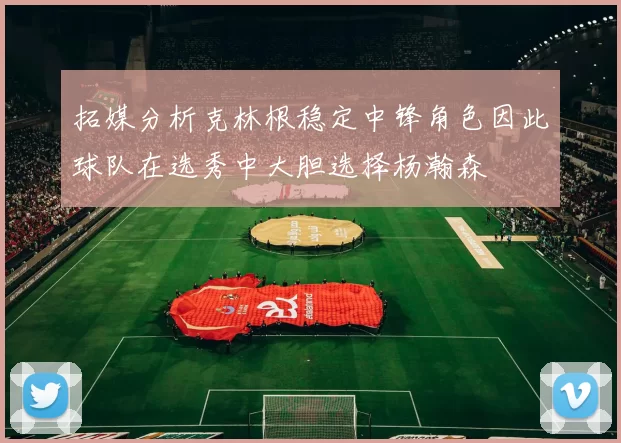 拓媒分析克林根稳定中锋角色因此球队在选秀中大胆选择杨瀚森