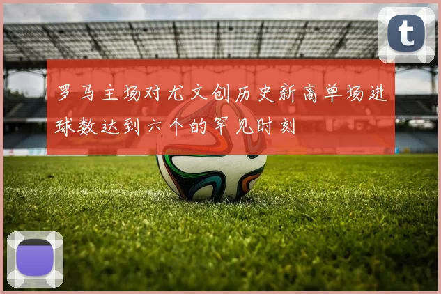 罗马主场对尤文创历史新高单场进球数达到六个的罕见时刻