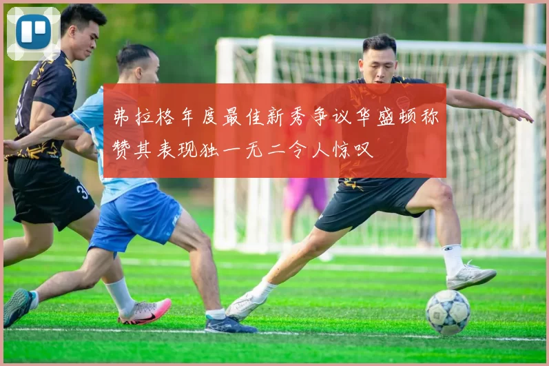 弗拉格年度最佳新秀争议华盛顿称赞其表现独一无二令人惊叹