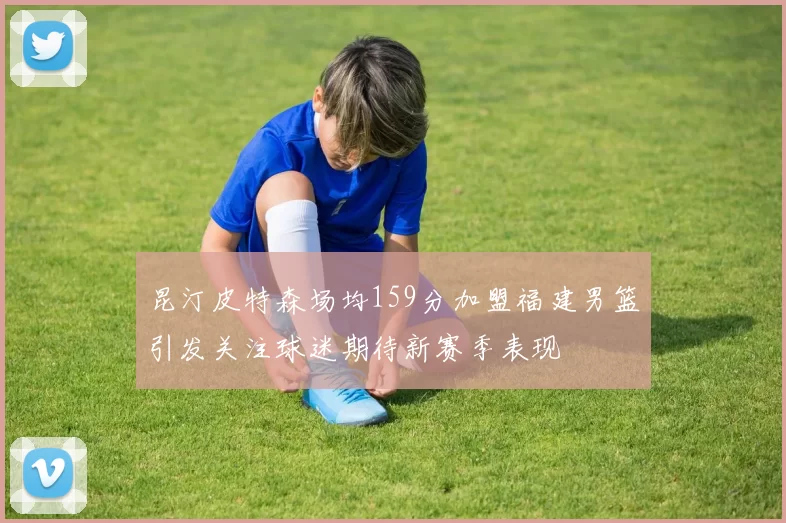 昆汀皮特森场均159分加盟福建男篮引发关注球迷期待新赛季表现