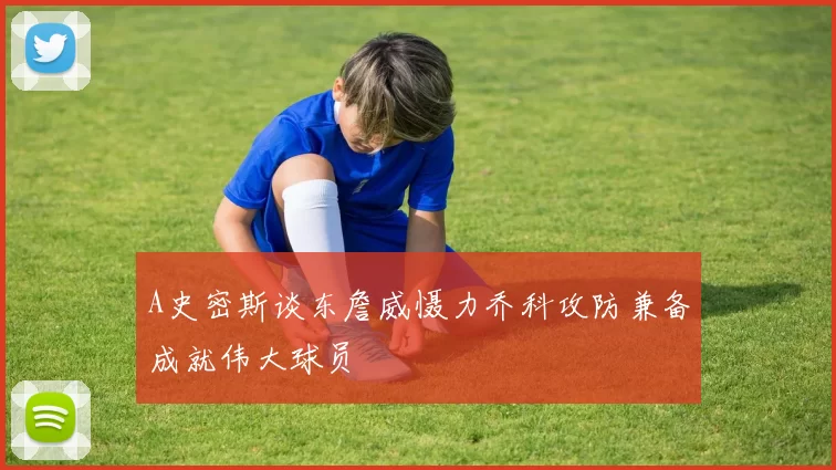 A史密斯谈东詹威慑力乔科攻防兼备成就伟大球员