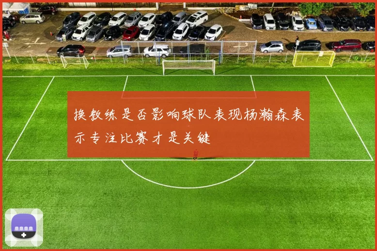 换教练是否影响球队表现杨瀚森表示专注比赛才是关键