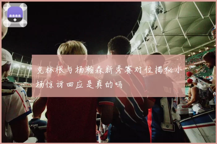 克林根与杨瀚森新秀赛对位揭秘小杨惊讶回应是真的吗