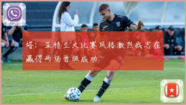塔：亚特兰大比赛风格激烈我志在赢得两场晋级成功