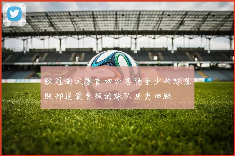 欧冠淘汰赛首回合客场至少两球落败却逆袭晋级的球队历史回顾