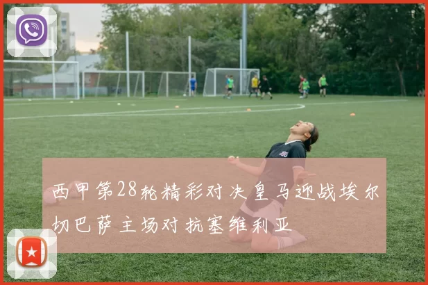 西甲第28轮精彩对决皇马迎战埃尔切巴萨主场对抗塞维利亚