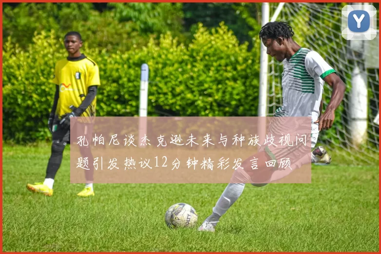 孔帕尼谈杰克逊未来与种族歧视问题引发热议12分钟精彩发言回顾